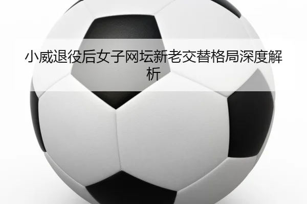 小威退役后女子网坛新老交替格局深度解析