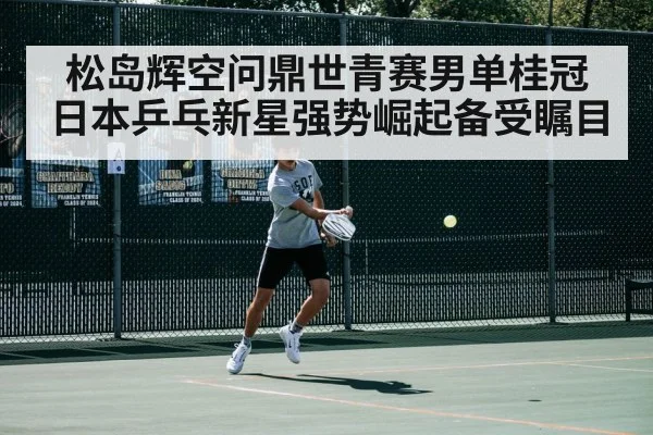 松岛辉空问鼎世青赛男单桂冠日本乒乓新星强势崛起备受瞩目